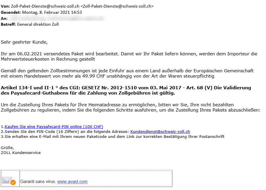 Printscreen of a scam message with sender Zoll-Paket-Dienste@schweiz-zoll.ch. Content:  Sehr geehrte Kunde,  Ihr am 06.02.2021 versendetes Paket wird bearbeitet. Damit wir Ihr Paket liefern können, werden dem Importeur die Mehrwertsteuerkosten in Rechnung gestellt  Gemäss den geltenden Zollbestimmungen ist jede Einfuhr aus einem Land ausserhalb der Europäischen Gemeinschaft mit einem Handelswert von mehr als 49.99 CHF unabhängig von der Art der Waren steuerpflichtig  Artikel 134-I und II-1 des CGI: GESETZ Nr. 2012-1510 vom 03. Mai 2017 - Art. 68 (V) Die Validierung des Paysafecard-Guthabens für die Zahlung von Zollgebühren ist gültig.  Um die Zustellung Ihres Pakets für Ihre Heimatadresse zu ermöglichen, bitten wir Sie, Ihre nicht bezahlten Zollgebühren zu regulieren, indem Sie die folgenden Schritte ausführen, um die Zustellung Ihres Pakets abzuschliessen:  1. Kaufen Sie eine Paysafecard-PIN online (100 CHF) 2. Senden Sie den PIN-Code (16 Ziffern) an die folgende Adresse: Kundendienst@schweiz-zoll.ch 3. Sie erhalten eine E-Mail mit Ihrem neuen Paketcode und dem Link zur korrekten Bestätigung Ihrer Postanschrift  Grüsse, ZOLL Kundenservice